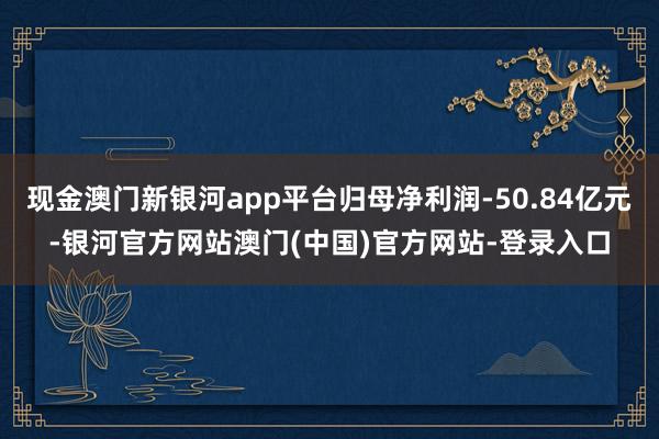 现金澳门新银河app平台归母净利润-50.84亿元-银河官方网站澳门(中国)官方网站-登录入口