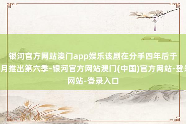 银河官方网站澳门app娱乐　　该剧在分手四年后于旧年6月推出第六季-银河官方网站澳门(中国)官方网站-登录入口