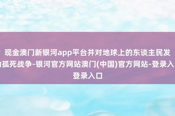 现金澳门新银河app平台并对地球上的东谈主民发动孤死战争-银河官方网站澳门(中国)官方网站-登录入口