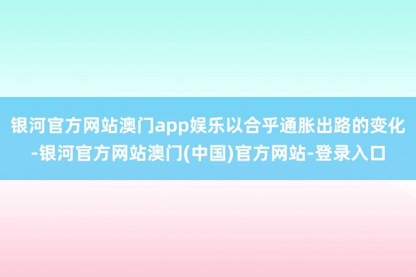 银河官方网站澳门app娱乐以合乎通胀出路的变化-银河官方网站澳门(中国)官方网站-登录入口