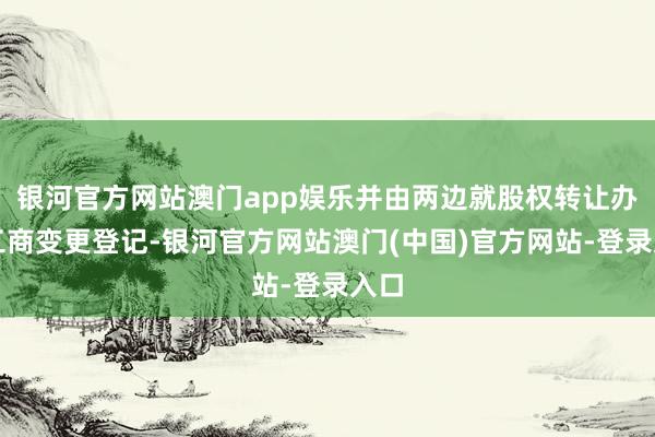 银河官方网站澳门app娱乐并由两边就股权转让办理工商变更登记-银河官方网站澳门(中国)官方网站-登录入口