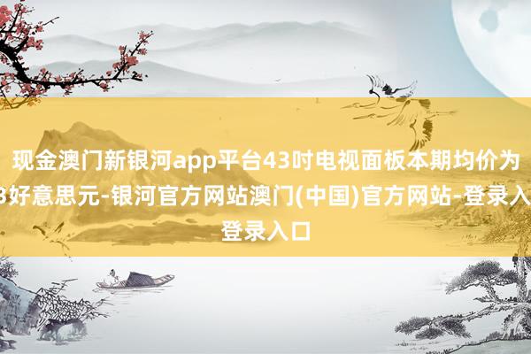 现金澳门新银河app平台43吋电视面板本期均价为63好意思元-银河官方网站澳门(中国)官方网站-登录入口