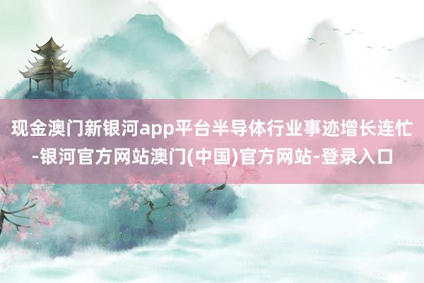 现金澳门新银河app平台半导体行业事迹增长连忙-银河官方网站澳门(中国)官方网站-登录入口