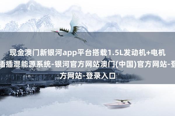现金澳门新银河app平台搭载1.5L发动机+电机构成的插插混能源系统-银河官方网站澳门(中国)官方网站-登录入口