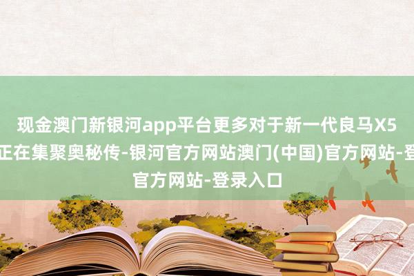 现金澳门新银河app平台更多对于新一代良马X5的音问正在集聚奥秘传-银河官方网站澳门(中国)官方网站-登录入口