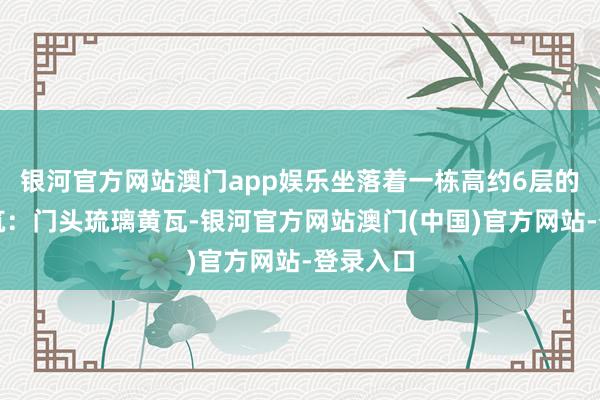 银河官方网站澳门app娱乐坐落着一栋高约6层的古朴建筑：门头琉璃黄瓦-银河官方网站澳门(中国)官方网站-登录入口
