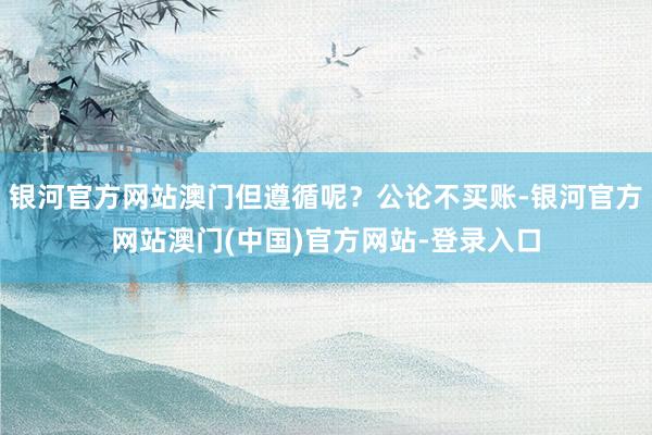 银河官方网站澳门但遵循呢？公论不买账-银河官方网站澳门(中国)官方网站-登录入口