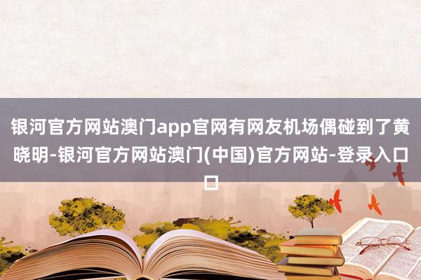 银河官方网站澳门app官网有网友机场偶碰到了黄晓明-银河官方网站澳门(中国)官方网站-登录入口