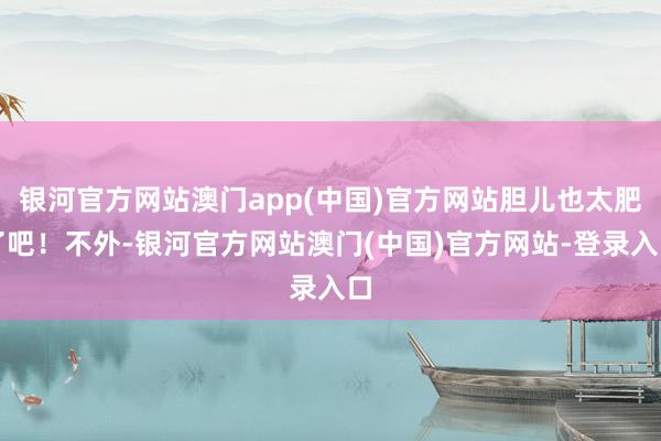 银河官方网站澳门app(中国)官方网站胆儿也太肥了吧！不外-银河官方网站澳门(中国)官方网站-登录入口