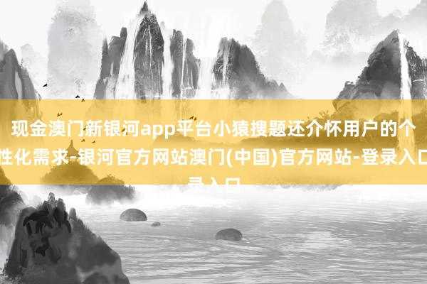 现金澳门新银河app平台小猿搜题还介怀用户的个性化需求-银河官方网站澳门(中国)官方网站-登录入口