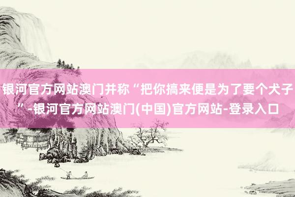 银河官方网站澳门并称“把你搞来便是为了要个犬子”-银河官方网站澳门(中国)官方网站-登录入口