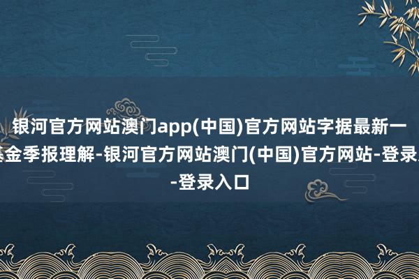 银河官方网站澳门app(中国)官方网站字据最新一期基金季报理解-银河官方网站澳门(中国)官方网站-登录入口