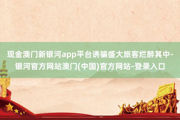 现金澳门新银河app平台诱骗盛大旅客烂醉其中-银河官方网站澳门(中国)官方网站-登录入口