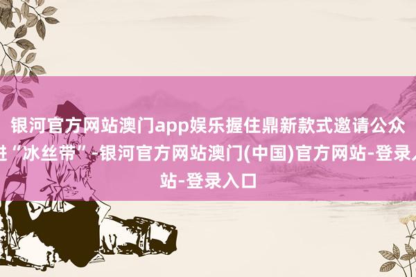 银河官方网站澳门app娱乐握住鼎新款式邀请公众走进“冰丝带”-银河官方网站澳门(中国)官方网站-登录入口
