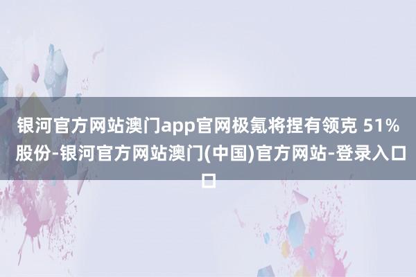 银河官方网站澳门app官网极氪将捏有领克 51% 股份-银河官方网站澳门(中国)官方网站-登录入口