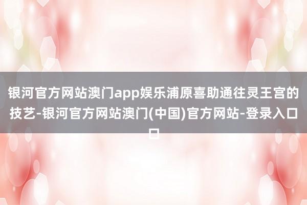 银河官方网站澳门app娱乐浦原喜助通往灵王宫的技艺-银河官方网站澳门(中国)官方网站-登录入口