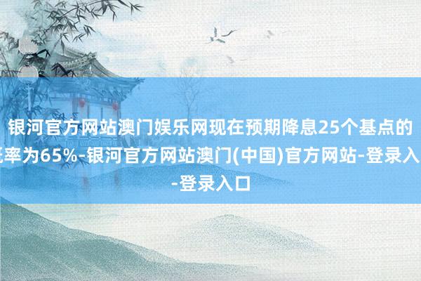银河官方网站澳门娱乐网现在预期降息25个基点的概率为65%-银河官方网站澳门(中国)官方网站-登录入口