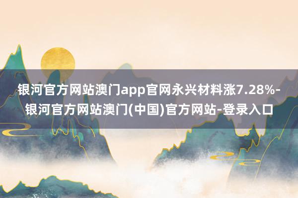 银河官方网站澳门app官网永兴材料涨7.28%-银河官方网站澳门(中国)官方网站-登录入口