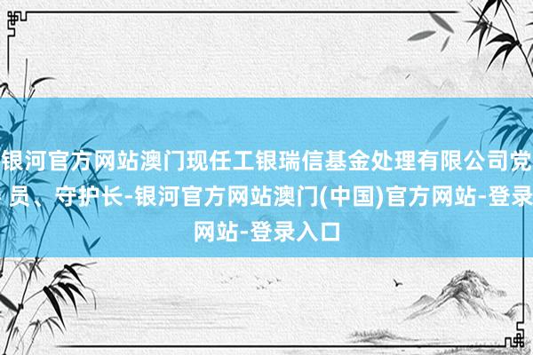 银河官方网站澳门现任工银瑞信基金处理有限公司党委委 员、守护长-银河官方网站澳门(中国)官方网站-登录入口