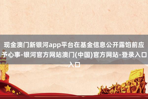 现金澳门新银河app平台在基金信息公开露馅前应予心事-银河官方网站澳门(中国)官方网站-登录入口