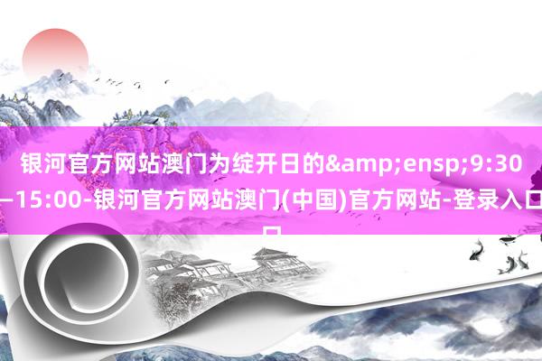 银河官方网站澳门为绽开日的&ensp;9:30—15:00-银河官方网站澳门(中国)官方网站-登录入口