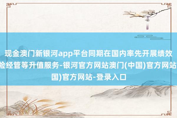现金澳门新银河app平台同期在国内率先开展绩效评估、风险经管等升值服务-银河官方网站澳门(中国)官方网站-登录入口