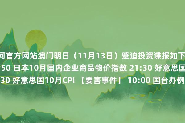 银河官方网站澳门明日（11月13日）蹙迫投资谍报如下： 　　【经济数据】 　　07:50 日本10月国内企业商品物价指数 　　21:30 好意思国10月中枢CPI 　　21:30 好意思国10月CPI 　　【要害事件】 　　10:00 国台办例行新闻发布会 　　10:00 最高检召开“南四湖专案”伙同性案例新闻发布会 　　【新股申购】 　　无 　　【新债申购】 　　无-银河官方网站澳门(中国)官方