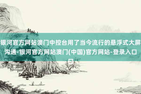 银河官方网站澳门中控台用了当今流行的悬浮式大屏沟通-银河官方网站澳门(中国)官方网站-登录入口