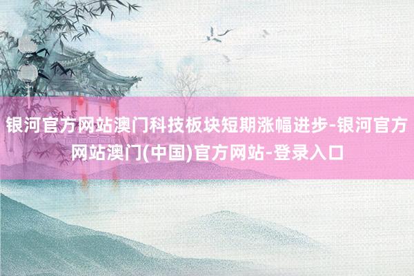 银河官方网站澳门科技板块短期涨幅进步-银河官方网站澳门(中国)官方网站-登录入口