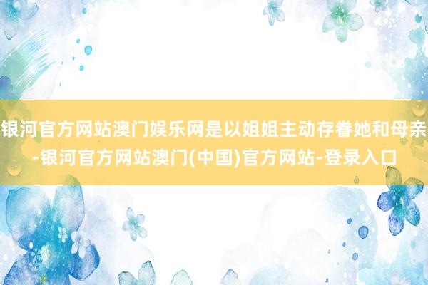 银河官方网站澳门娱乐网是以姐姐主动存眷她和母亲-银河官方网站澳门(中国)官方网站-登录入口