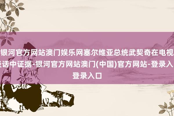 银河官方网站澳门娱乐网塞尔维亚总统武契奇在电视谈话中证据-银河官方网站澳门(中国)官方网站-登录入口