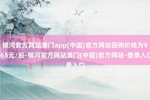 银河官方网站澳门app(中国)官方网站回购价钱为9.65元/股-银河官方网站澳门(中国)官方网站-登录入口