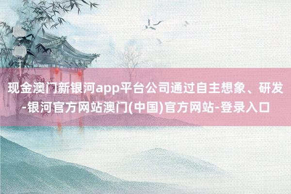 现金澳门新银河app平台公司通过自主想象、研发-银河官方网站澳门(中国)官方网站-登录入口