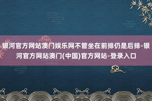 银河官方网站澳门娱乐网不管坐在前排仍是后排-银河官方网站澳门(中国)官方网站-登录入口