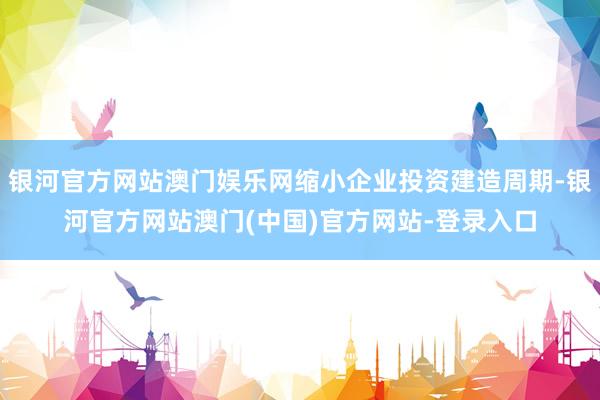 银河官方网站澳门娱乐网缩小企业投资建造周期-银河官方网站澳门(中国)官方网站-登录入口