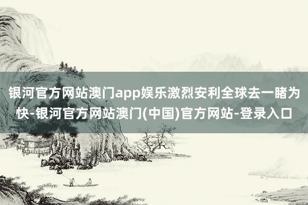 银河官方网站澳门app娱乐激烈安利全球去一睹为快-银河官方网站澳门(中国)官方网站-登录入口