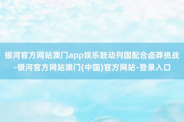 银河官方网站澳门app娱乐鼓动列国配合卤莽挑战-银河官方网站澳门(中国)官方网站-登录入口