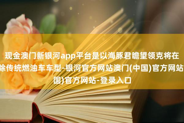现金澳门新银河app平台是以海豚君瞻望领克将在政策上拆除传统燃油车车型-银河官方网站澳门(中国)官方网站-登录入口