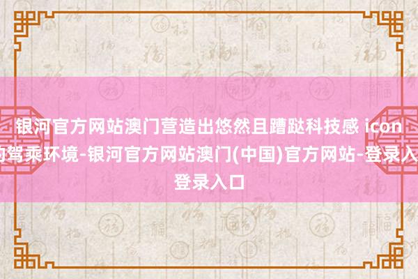 银河官方网站澳门营造出悠然且蹧跶科技感 icon 的驾乘环境-银河官方网站澳门(中国)官方网站-登录入口