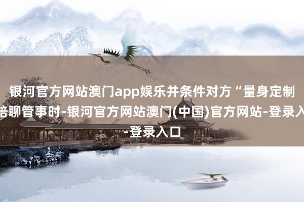 银河官方网站澳门app娱乐并条件对方“量身定制”陪聊管事时-银河官方网站澳门(中国)官方网站-登录入口