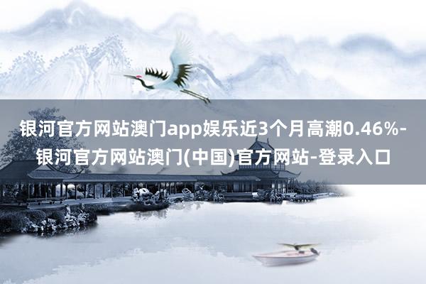 银河官方网站澳门app娱乐近3个月高潮0.46%-银河官方网站澳门(中国)官方网站-登录入口