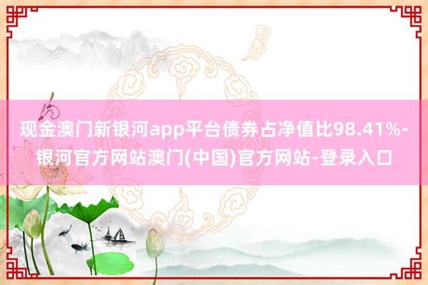 现金澳门新银河app平台债券占净值比98.41%-银河官方网站澳门(中国)官方网站-登录入口