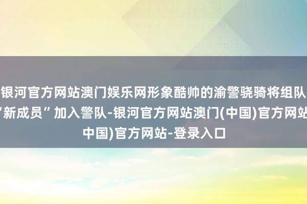 银河官方网站澳门娱乐网形象酷帅的渝警骁骑将组队前去接待“新成员”加入警队-银河官方网站澳门(中国)官方网站-登录入口