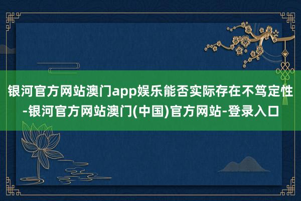 银河官方网站澳门app娱乐能否实际存在不笃定性-银河官方网站澳门(中国)官方网站-登录入口