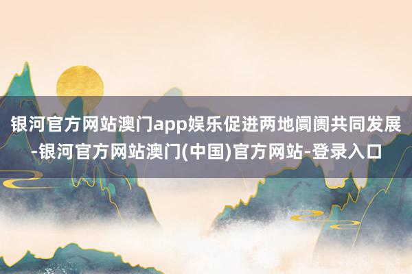 银河官方网站澳门app娱乐促进两地阛阓共同发展-银河官方网站澳门(中国)官方网站-登录入口