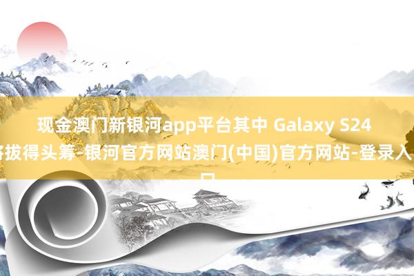 现金澳门新银河app平台其中 Galaxy S24 将拔得头筹-银河官方网站澳门(中国)官方网站-登录入口