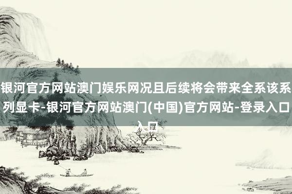 银河官方网站澳门娱乐网况且后续将会带来全系该系列显卡-银河官方网站澳门(中国)官方网站-登录入口