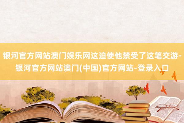 银河官方网站澳门娱乐网这迫使他禁受了这笔交游-银河官方网站澳门(中国)官方网站-登录入口
