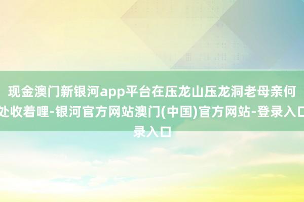 现金澳门新银河app平台在压龙山压龙洞老母亲何处收着哩-银河官方网站澳门(中国)官方网站-登录入口