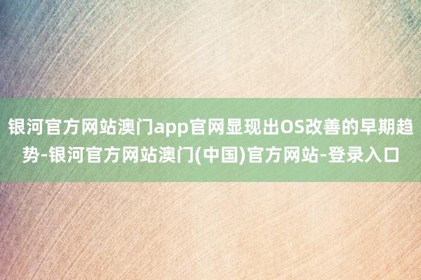 银河官方网站澳门app官网显现出OS改善的早期趋势-银河官方网站澳门(中国)官方网站-登录入口